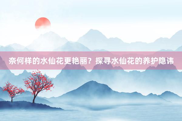 奈何样的水仙花更艳丽？探寻水仙花的养护隐讳